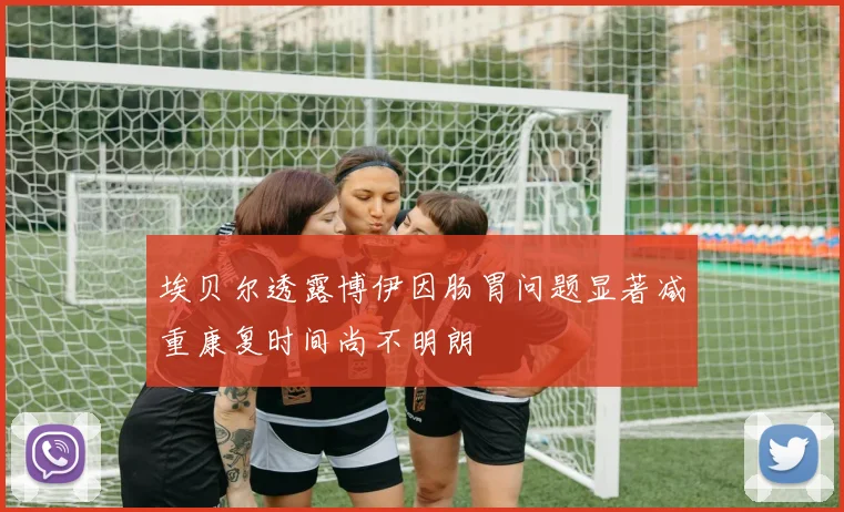 埃贝尔透露博伊因肠胃问题显著减重康复时间尚不明朗