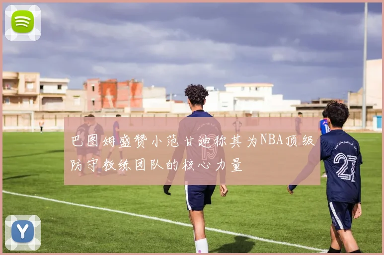 巴图姆盛赞小范甘迪称其为NBA顶级防守教练团队的核心力量