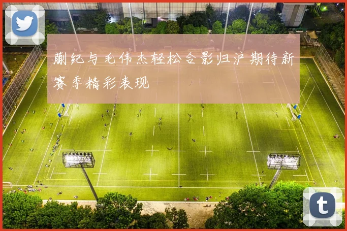 蒯纪与毛伟杰轻松合影归沪期待新赛季精彩表现
