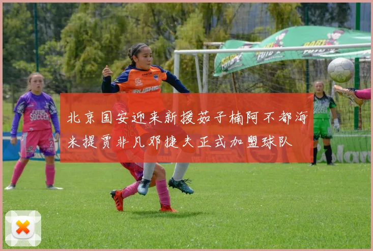 北京国安迎来新援茹子楠阿不都海米提贾非凡邓捷夫正式加盟球队