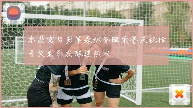 水晶宫与蓝军森林齐晒荣誉庆祝枪手失利引发球迷热议