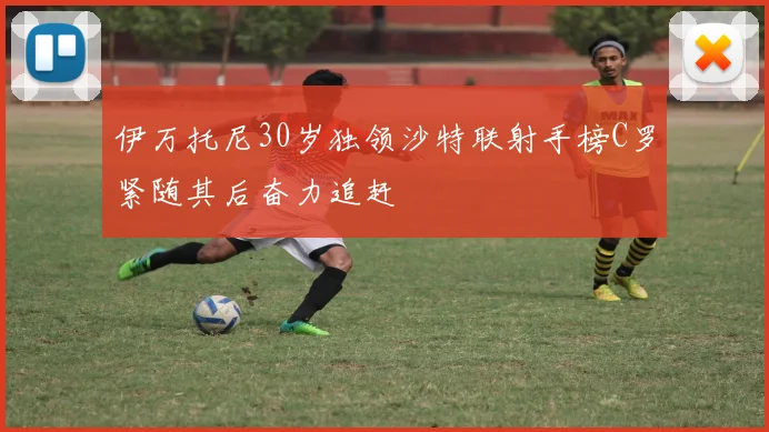 伊万托尼30岁独领沙特联射手榜C罗紧随其后奋力追赶