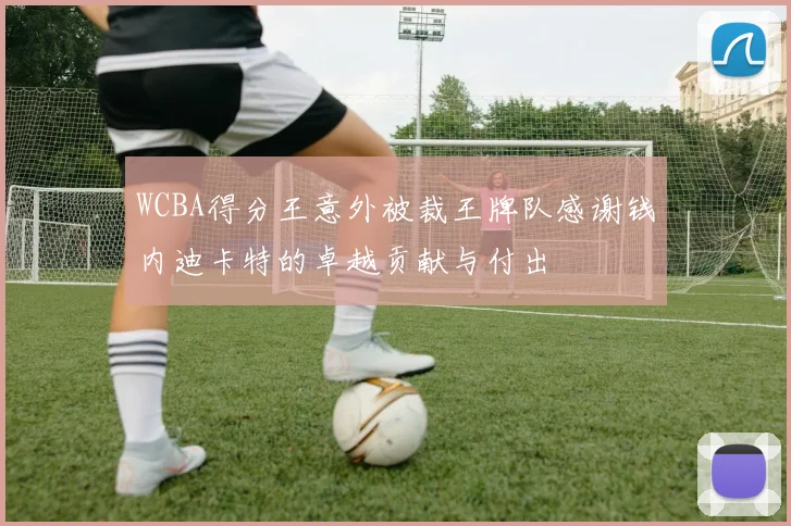 WCBA得分王意外被裁王牌队感谢钱内迪卡特的卓越贡献与付出
