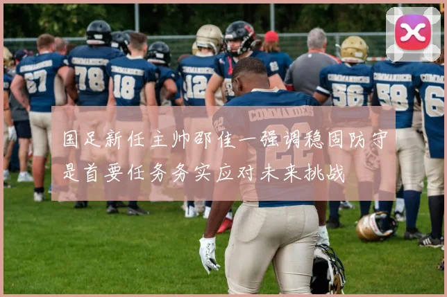 国足新任主帅邵佳一强调稳固防守是首要任务务实应对未来挑战