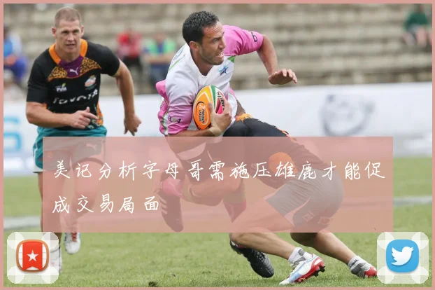 美记分析字母哥需施压雄鹿才能促成交易局面