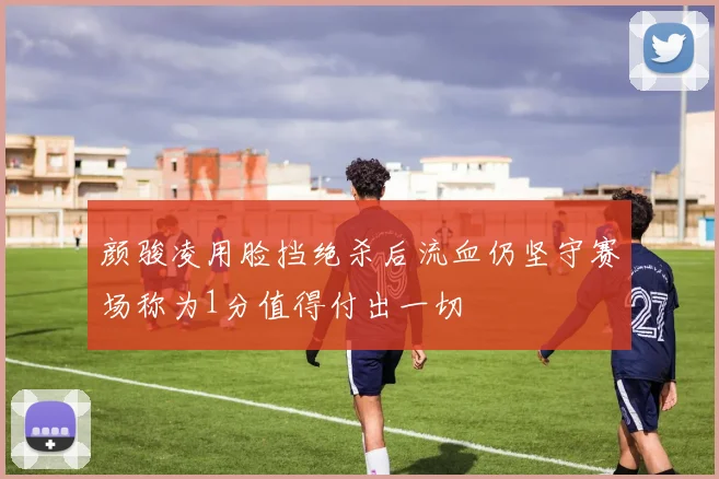 颜骏凌用脸挡绝杀后流血仍坚守赛场称为1分值得付出一切