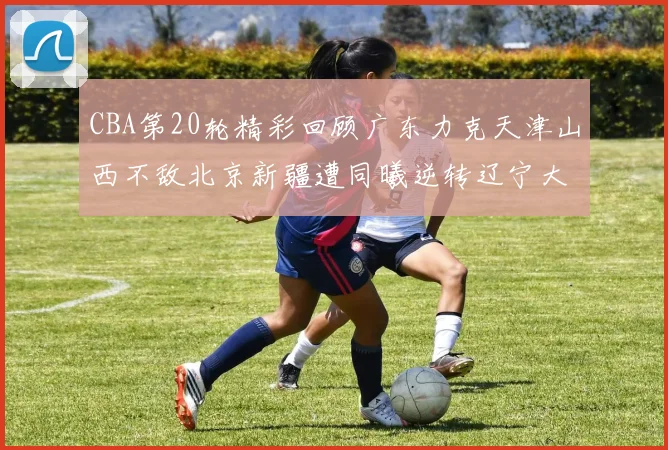 CBA第20轮精彩回顾广东力克天津山西不敌北京新疆遭同曦逆转辽宁大胜四川