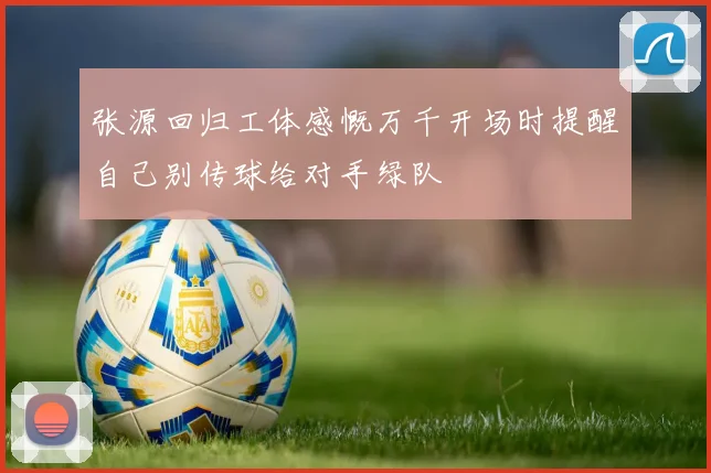 张源回归工体感慨万千开场时提醒自己别传球给对手绿队